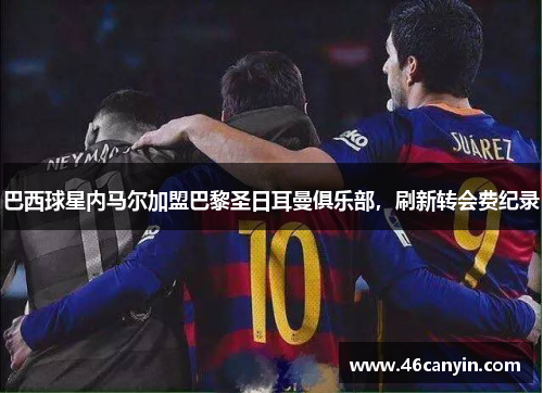 巴西球星内马尔加盟巴黎圣日耳曼俱乐部，刷新转会费纪录